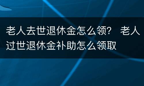 老人去世退休金怎么领？ 老人过世退休金补助怎么领取