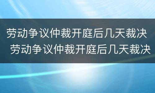 劳动争议仲裁开庭后几天裁决 劳动争议仲裁开庭后几天裁决结果