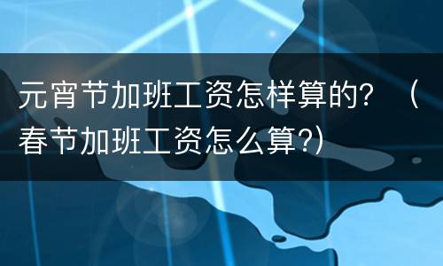 元宵节加班工资怎样算的？（春节加班工资怎么算?）