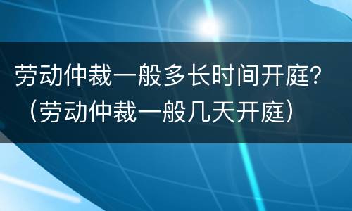 劳动仲裁一般多长时间开庭？（劳动仲裁一般几天开庭）