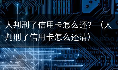 人判刑了信用卡怎么还？（人判刑了信用卡怎么还清）