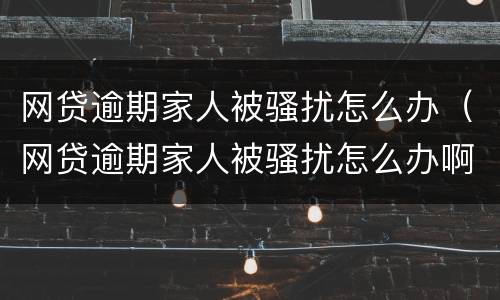 网贷逾期家人被骚扰怎么办（网贷逾期家人被骚扰怎么办啊）