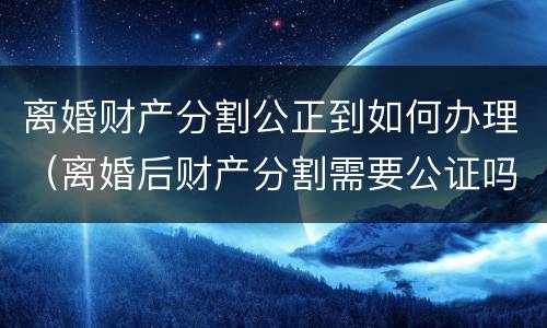 离婚财产分割公正到如何办理（离婚后财产分割需要公证吗）