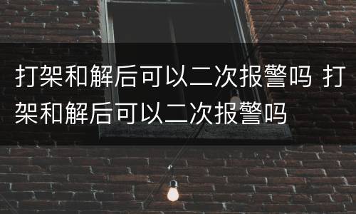打架和解后可以二次报警吗 打架和解后可以二次报警吗