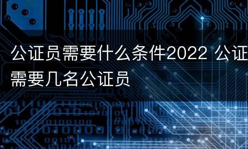 公证员需要什么条件2022 公证需要几名公证员