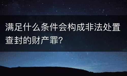 满足什么条件会构成非法处置查封的财产罪？