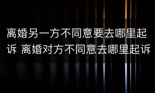 离婚另一方不同意要去哪里起诉 离婚对方不同意去哪里起诉