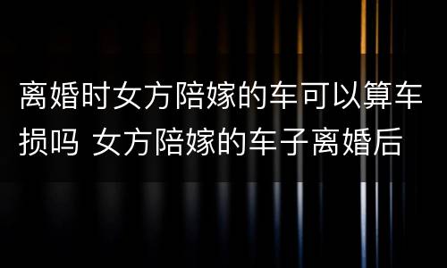 离婚时女方陪嫁的车可以算车损吗 女方陪嫁的车子离婚后