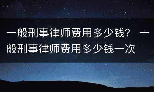 一般刑事律师费用多少钱？ 一般刑事律师费用多少钱一次