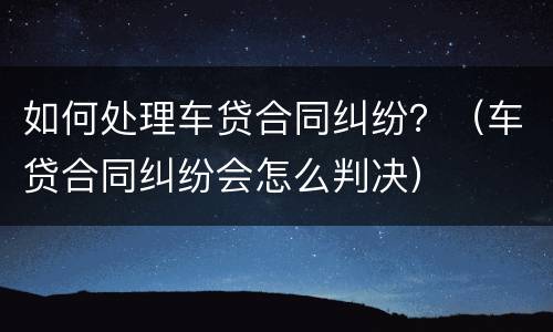 如何处理车贷合同纠纷？（车贷合同纠纷会怎么判决）