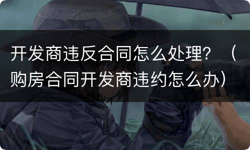 开发商违反合同怎么处理？（购房合同开发商违约怎么办）