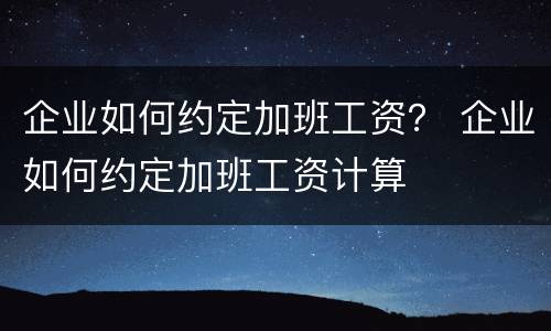 企业如何约定加班工资？ 企业如何约定加班工资计算