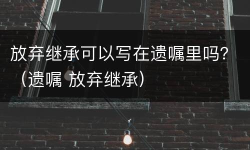 放弃继承可以写在遗嘱里吗？（遗嘱 放弃继承）