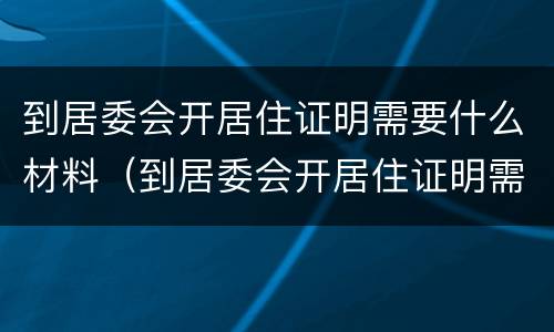 到居委会开居住证明需要什么材料（到居委会开居住证明需要什么材料呢）
