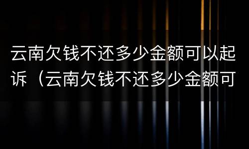 云南欠钱不还多少金额可以起诉（云南欠钱不还多少金额可以起诉诈骗）