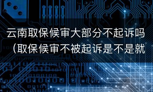 云南取保候审大部分不起诉吗（取保候审不被起诉是不是就是没事了）