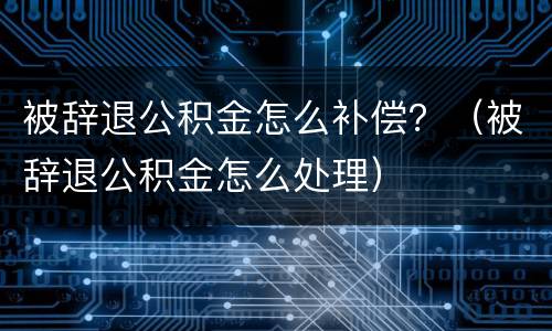 被辞退公积金怎么补偿？（被辞退公积金怎么处理）