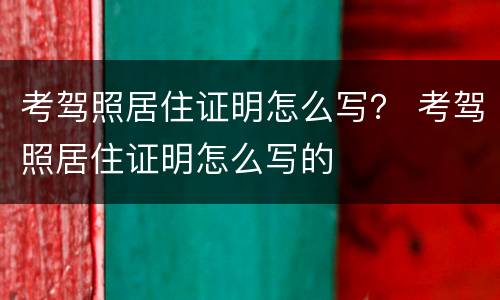 考驾照居住证明怎么写？ 考驾照居住证明怎么写的