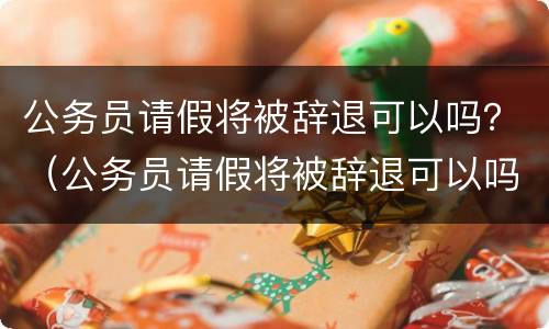 公务员请假将被辞退可以吗？（公务员请假将被辞退可以吗）