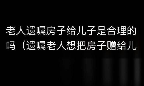 老人遗嘱房子给儿子是合理的吗（遗嘱老人想把房子赠给儿子该怎么写）
