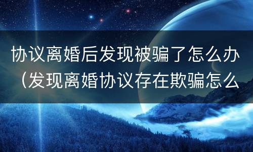 协议离婚后发现被骗了怎么办（发现离婚协议存在欺骗怎么办）