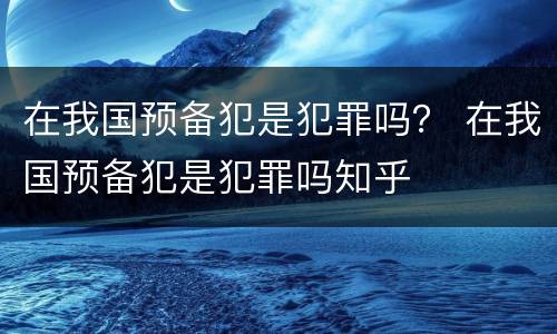 在我国预备犯是犯罪吗？ 在我国预备犯是犯罪吗知乎