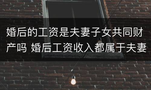 婚后的工资是夫妻子女共同财产吗 婚后工资收入都属于夫妻共同财产吗