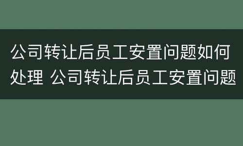 公司转让后员工安置问题如何处理 公司转让后员工安置问题如何处理好