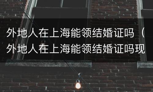 外地人在上海能领结婚证吗（外地人在上海能领结婚证吗现在）