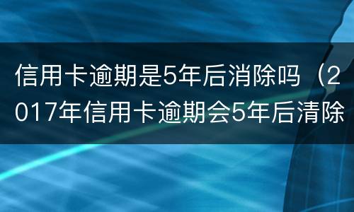 信用卡逾期是5年后消除吗（2017年信用卡逾期会5年后清除吗）