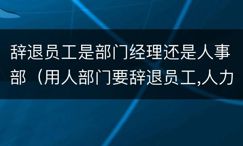 辞退员工是部门经理还是人事部（用人部门要辞退员工,人力资源部怎么做）