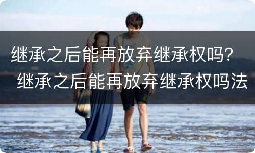 继承之后能再放弃继承权吗？ 继承之后能再放弃继承权吗法律