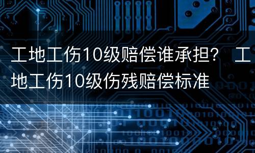 工地工伤10级赔偿谁承担？ 工地工伤10级伤残赔偿标准