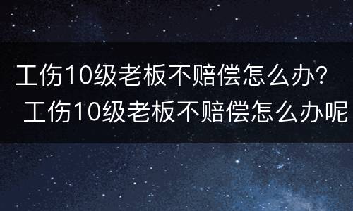 工伤10级老板不赔偿怎么办？ 工伤10级老板不赔偿怎么办呢