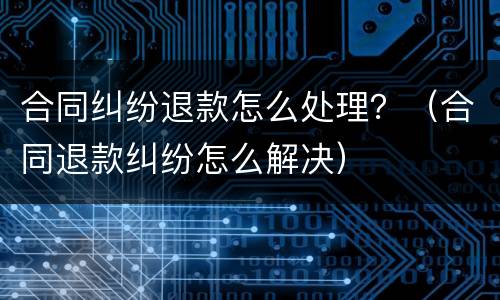 合同纠纷退款怎么处理？（合同退款纠纷怎么解决）