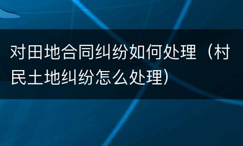 对田地合同纠纷如何处理（村民土地纠纷怎么处理）