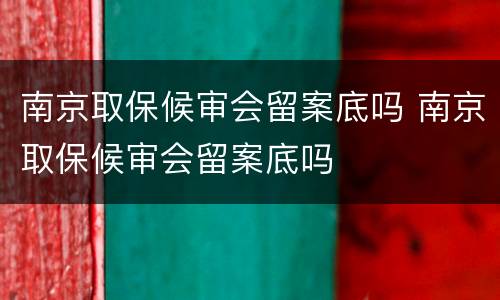 南京取保候审会留案底吗 南京取保候审会留案底吗