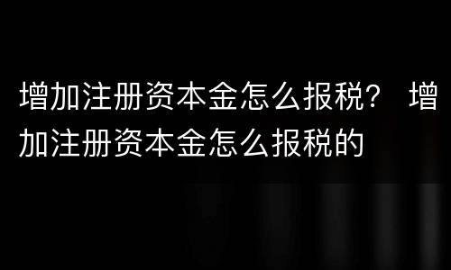 增加注册资本金怎么报税？ 增加注册资本金怎么报税的