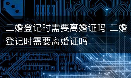 二婚登记时需要离婚证吗 二婚登记时需要离婚证吗