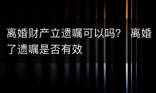 离婚财产立遗嘱可以吗？ 离婚了遗嘱是否有效
