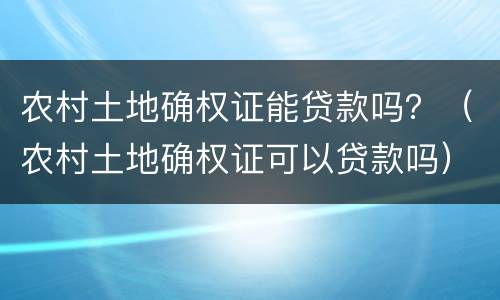 农村土地确权证能贷款吗？（农村土地确权证可以贷款吗）
