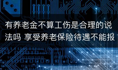 有养老金不算工伤是合理的说法吗 享受养老保险待遇不能报工伤吗