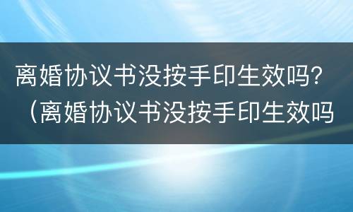 离婚协议书没按手印生效吗？（离婚协议书没按手印生效吗有效吗）