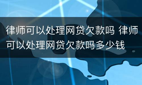 律师可以处理网贷欠款吗 律师可以处理网贷欠款吗多少钱