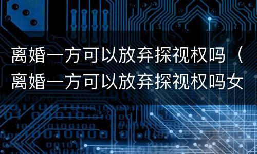 离婚一方可以放弃探视权吗（离婚一方可以放弃探视权吗女方）