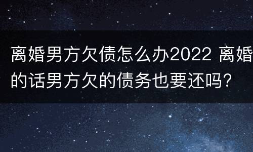离婚男方欠债怎么办2022 离婚的话男方欠的债务也要还吗?