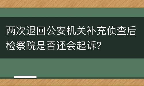 两次退回公安机关补充侦查后检察院是否还会起诉？