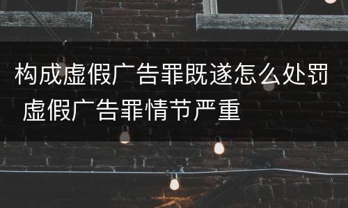 构成虚假广告罪既遂怎么处罚 虚假广告罪情节严重