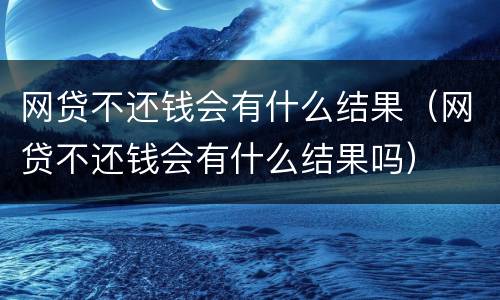 网贷不还钱会有什么结果（网贷不还钱会有什么结果吗）