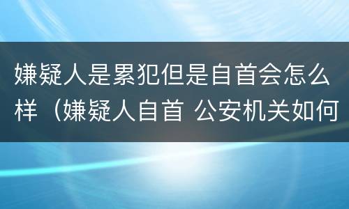 嫌疑人是累犯但是自首会怎么样（嫌疑人自首 公安机关如何处理）